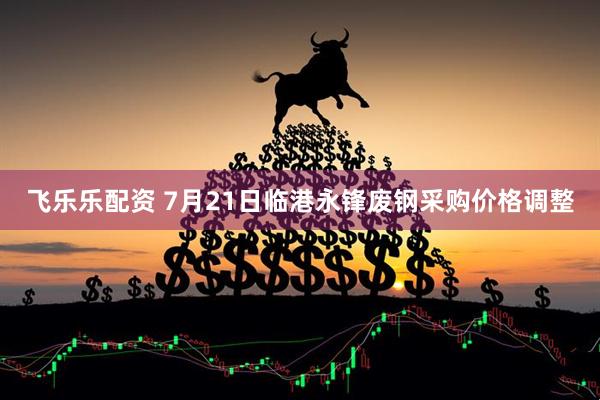 飞乐乐配资 7月21日临港永锋废钢采购价格调整