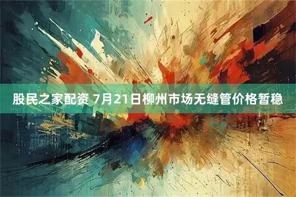股民之家配资 7月21日柳州市场无缝管价格暂稳