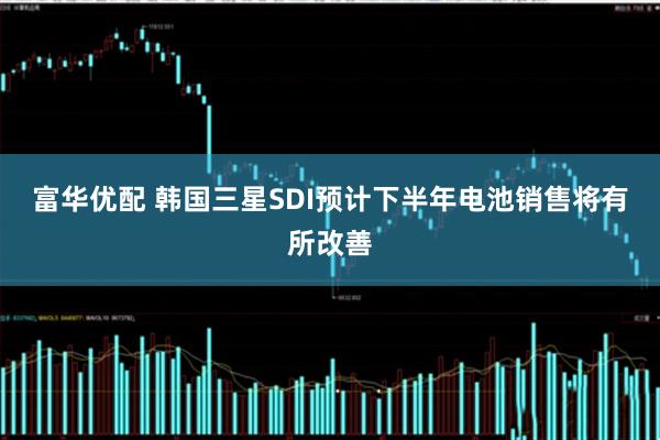 富华优配 韩国三星SDI预计下半年电池销售将有所改善