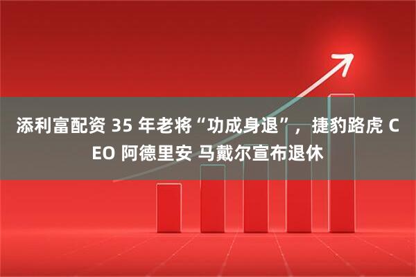 添利富配资 35 年老将“功成身退”，捷豹路虎 CEO 阿德里安 马戴尔宣布退休