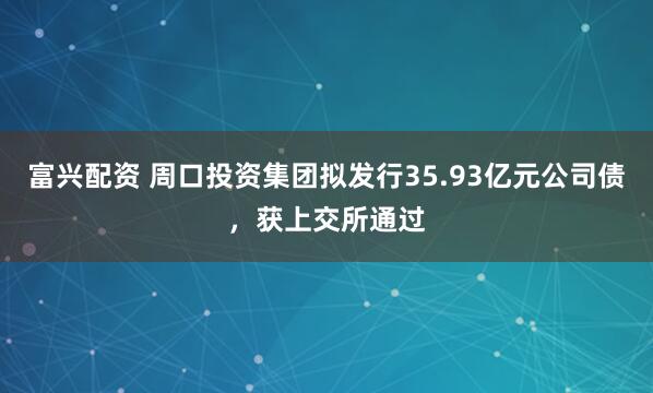 富兴配资 周口投资集团拟发行35.93亿元公司债，获上交所通过