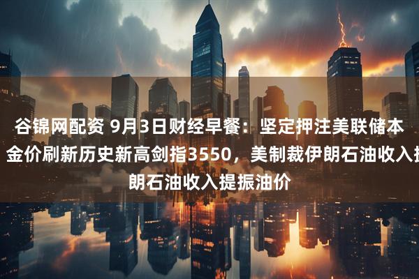 谷锦网配资 9月3日财经早餐：坚定押注美联储本月降息，金价刷新历史新高剑指3550，美制裁伊朗石油收入提振油价