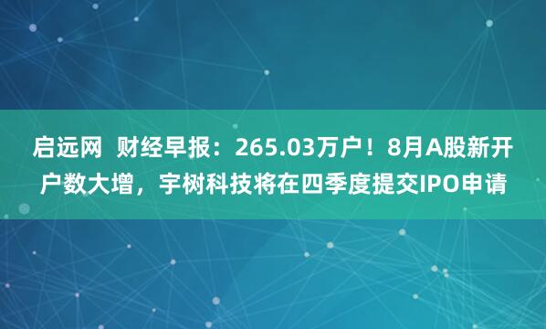 启远网  财经早报：265.03万户！8月A股新开户数大增，宇树科技将在四季度提交IPO申请