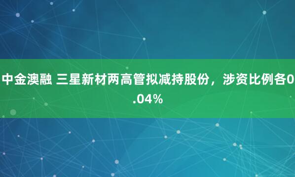 中金澳融 三星新材两高管拟减持股份，涉资比例各0.04%