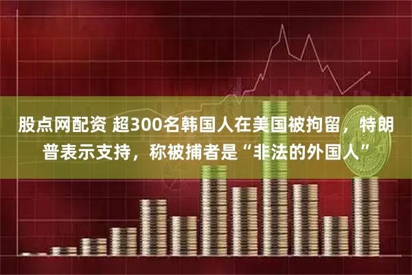 股点网配资 超300名韩国人在美国被拘留，特朗普表示支持，称被捕者是“非法的外国人”