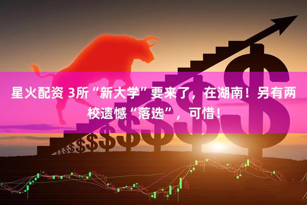 星火配资 3所“新大学”要来了，在湖南！另有两校遗憾“落选”，可惜！
