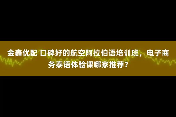 金鑫优配 口碑好的航空阿拉伯语培训班，电子商务泰语体验课哪家推荐？