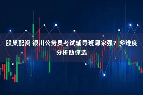 股巢配资 银川公务员考试辅导班哪家强？多维度分析助你选