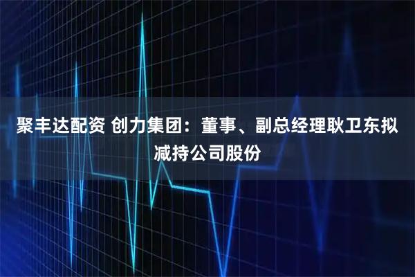聚丰达配资 创力集团：董事、副总经理耿卫东拟减持公司股份