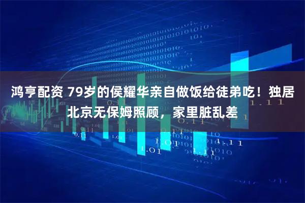 鸿亨配资 79岁的侯耀华亲自做饭给徒弟吃!独居北京无保姆照顾,家里脏乱差