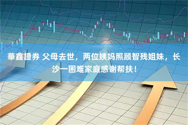 華鑫證券 父母去世，两位姨妈照顾智残姐妹，长沙一困难家庭感谢帮扶！