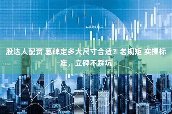 股达人配资 墓碑定多大尺寸合适？老规矩 实操标准，立碑不踩坑
