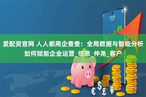 爱配资官网 人人都用企查查：全局数据与智能分析如何赋能企业运营_信息_仲尧_客户
