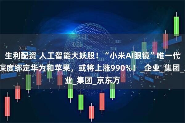 生利配资 人工智能大妖股！“小米AI眼镜”唯一代工厂+深度绑定华为和苹果，或将上涨990%！_企业_集团_京东方