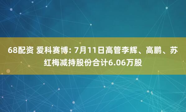 68配资 爱科赛博: 7月11日高管李辉、高鹏、苏红梅减持股份合计6.06万股