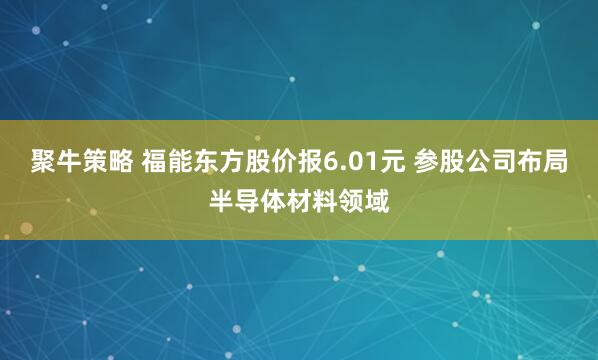 聚牛策略 福能东方股价报6.01元 参股公司布局半导体材料领域