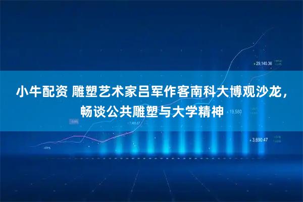 小牛配资 雕塑艺术家吕军作客南科大博观沙龙，畅谈公共雕塑与大学精神