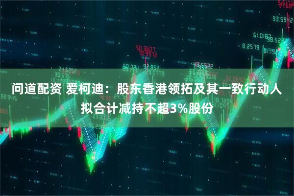 问道配资 爱柯迪：股东香港领拓及其一致行动人拟合计减持不超3%股份