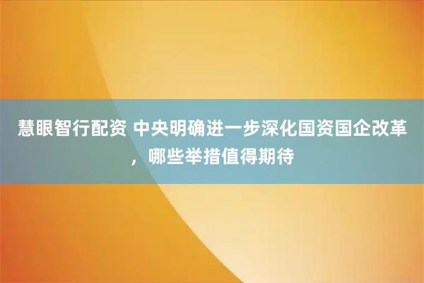 慧眼智行配资 中央明确进一步深化国资国企改革，哪些举措值得期待