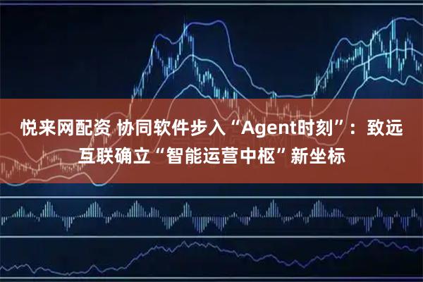 悦来网配资 协同软件步入“Agent时刻”：致远互联确立“智能运营中枢”新坐标